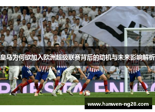 皇马为何欲加入欧洲超级联赛背后的动机与未来影响解析