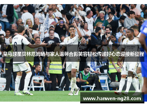 皇马球星贝林厄姆晒与家人温馨合影笑容轻松传递好心态迎接新征程